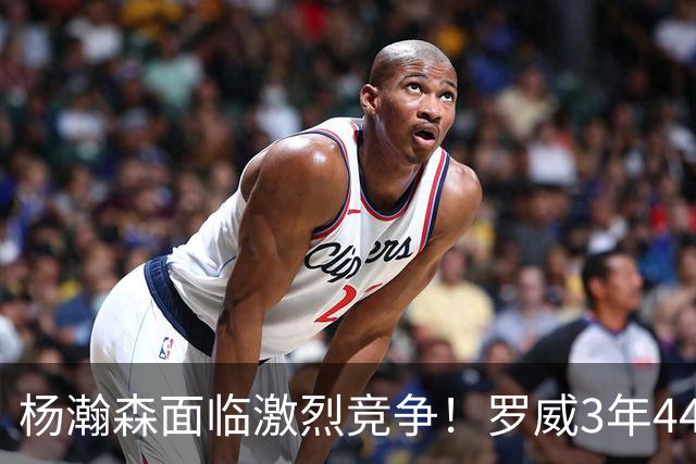 杨瀚森面临激烈竞争！罗威3年4400万美元续约开拓者